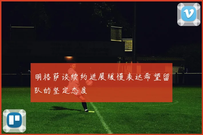 明格萨谈续约进展缓慢表达希望留队的坚定态度