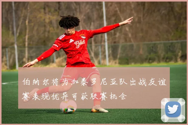 伯纳尔将为加泰罗尼亚队出战友谊赛表现优异可获联赛机会