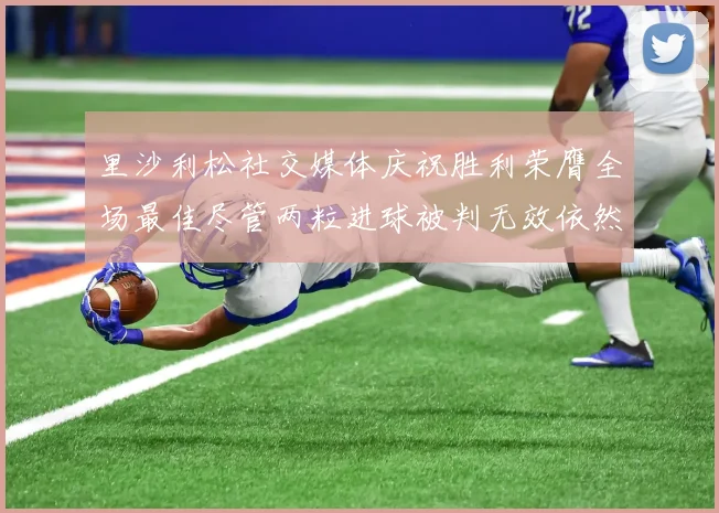 里沙利松社交媒体庆祝胜利荣膺全场最佳尽管两粒进球被判无效依然贡献助攻