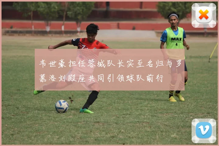 韦世豪担任蓉城队长实至名归与罗慕洛刘殿座共同引领球队前行