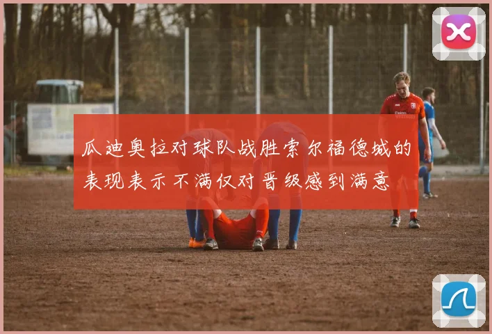 瓜迪奥拉对球队战胜索尔福德城的表现表示不满仅对晋级感到满意