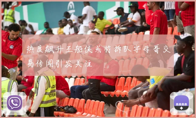热度飙升王船侠或将拆队字母哥交易传闻引发关注