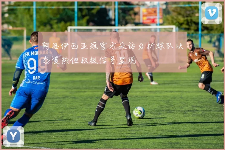 阿洛伊西亚冠官方采访分析球队状态慢热但积极信号显现