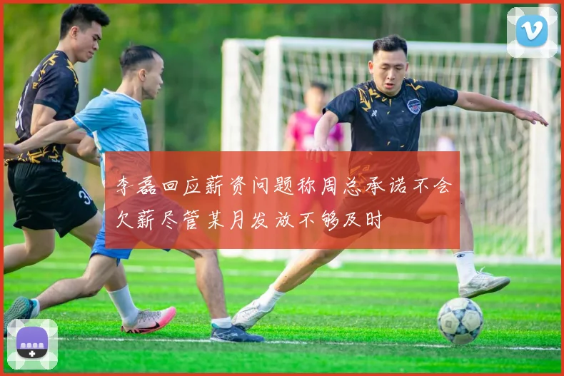 李磊回应薪资问题称周总承诺不会欠薪尽管某月发放不够及时