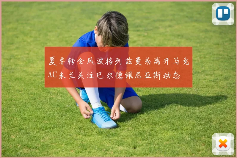 夏季转会风波格列兹曼或离开马竞AC米兰关注巴尔德佩尼亚斯动态