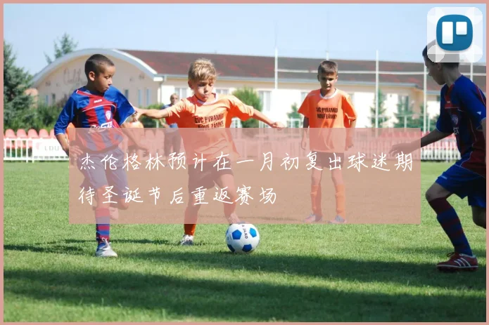 杰伦格林预计在一月初复出球迷期待圣诞节后重返赛场