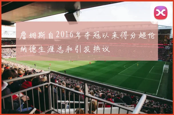 詹姆斯自2016年夺冠以来得分超伦纳德生涯总和引发热议