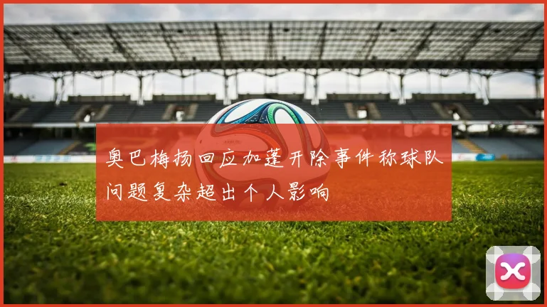 奥巴梅扬回应加蓬开除事件称球队问题复杂超出个人影响