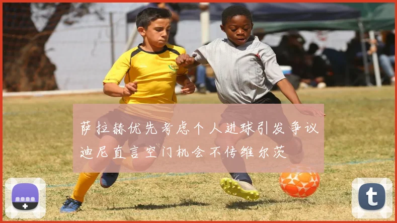 萨拉赫优先考虑个人进球引发争议迪尼直言空门机会不传维尔茨