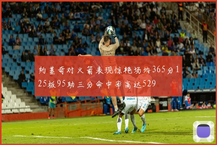 约基奇对火箭表现惊艳场均365分125板95助三分命中率高达529