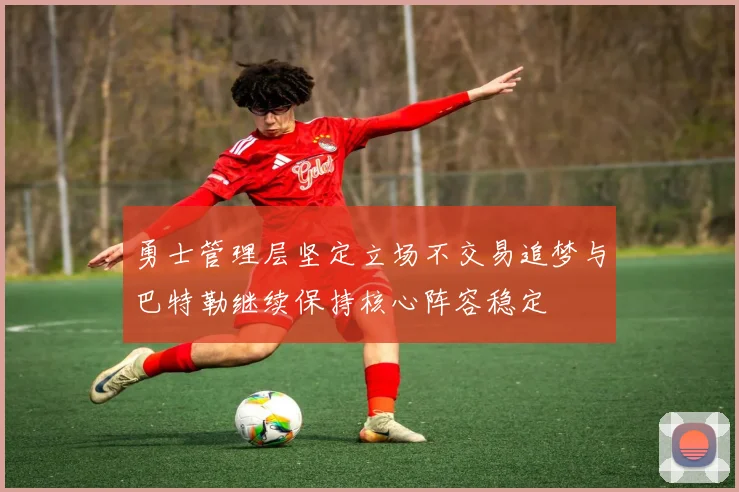 勇士管理层坚定立场不交易追梦与巴特勒继续保持核心阵容稳定