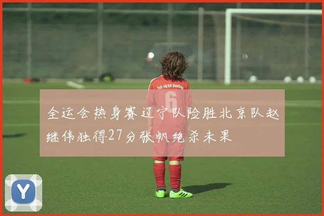 全运会热身赛辽宁队险胜北京队赵继伟独得27分张帆绝杀未果