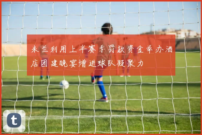 米兰利用上半赛季罚款资金举办酒店团建晚宴增进球队凝聚力