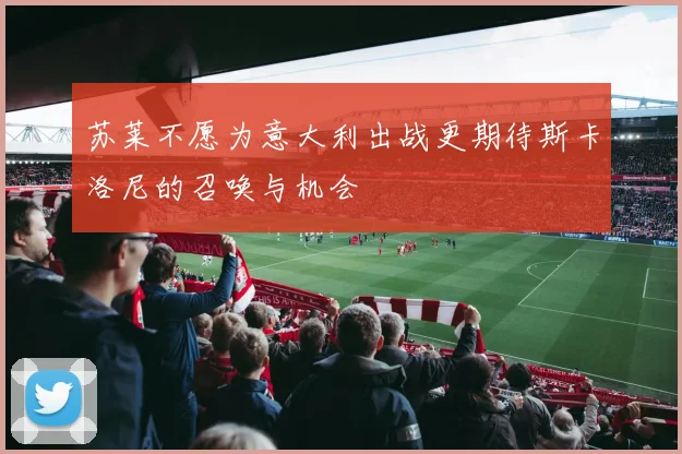 苏莱不愿为意大利出战更期待斯卡洛尼的召唤与机会