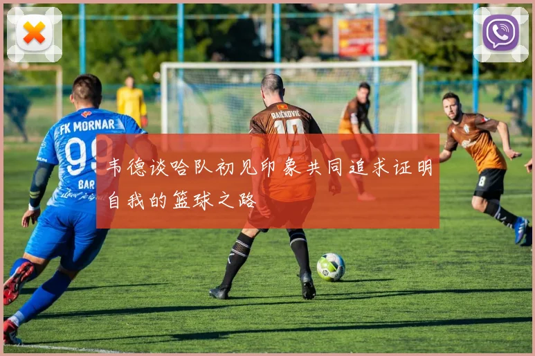 韦德谈哈队初见印象共同追求证明自我的篮球之路
