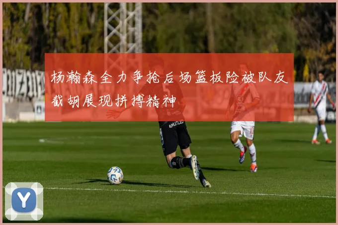 杨瀚森全力争抢后场篮板险被队友截胡展现拼搏精神