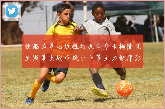 快船力争七连胜对决公牛卡梅隆克里斯蒂出战存疑小卡等主力缺席影响比赛走势