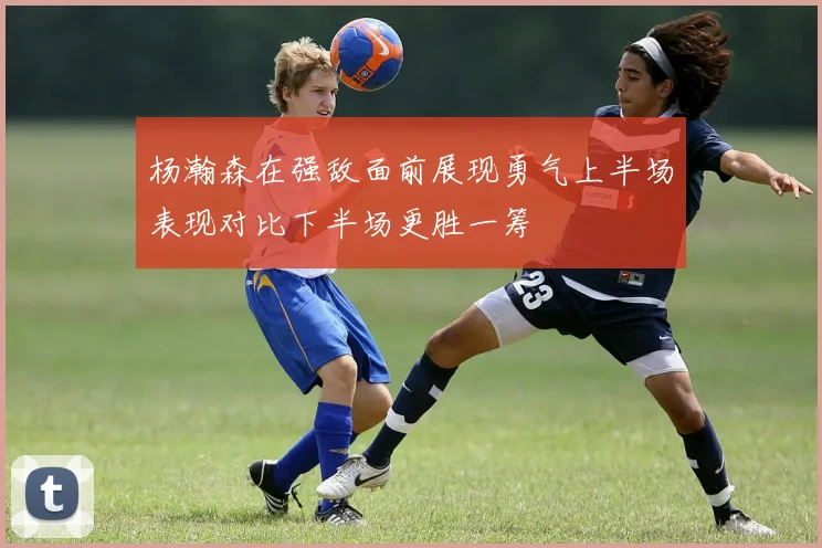 杨瀚森在强敌面前展现勇气上半场表现对比下半场更胜一筹