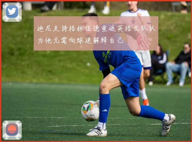 迪尼支持格林伍德重返英格兰队认为他无需向球迷解释自己