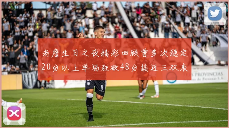 老詹生日之夜精彩回顾曾多次稳定20分以上单场狂砍48分接近三双表现