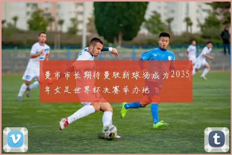 曼市市长期待曼联新球场成为2035年女足世界杯决赛举办地