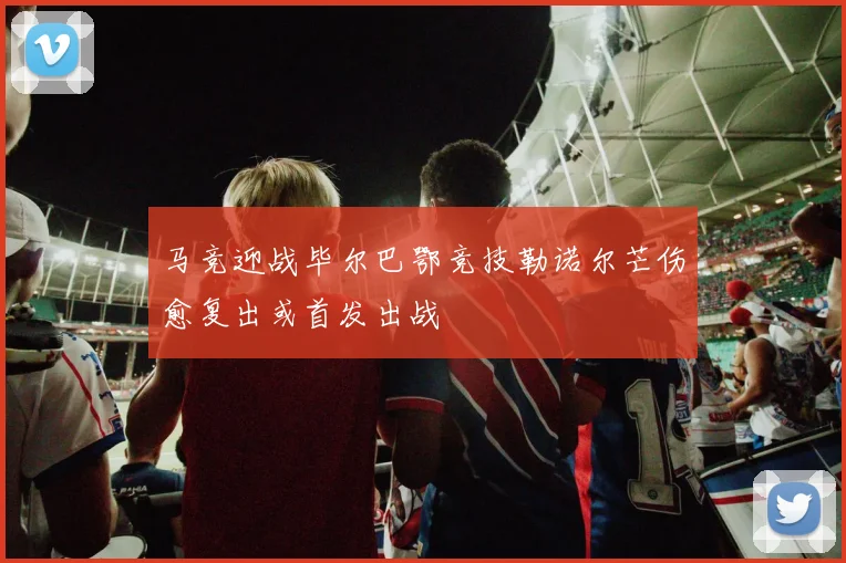 马竞迎战毕尔巴鄂竞技勒诺尔芒伤愈复出或首发出战