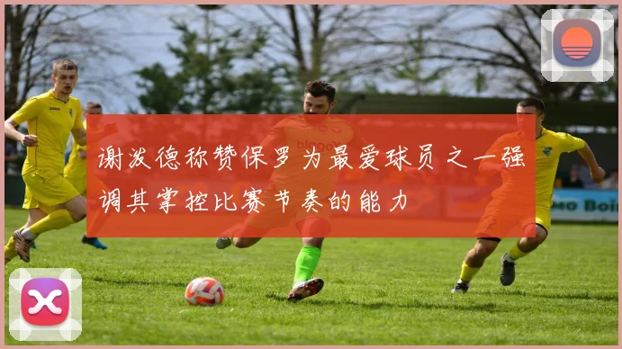 谢泼德称赞保罗为最爱球员之一强调其掌控比赛节奏的能力