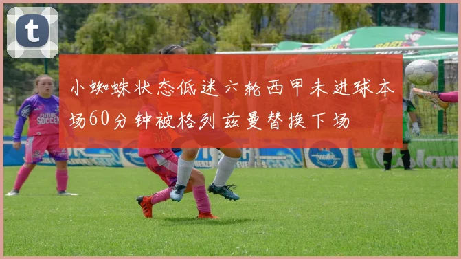 小蜘蛛状态低迷六轮西甲未进球本场60分钟被格列兹曼替换下场