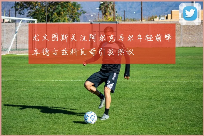 尤文图斯关注阿尔克马尔年轻前锋本德古兹科瓦奇引发热议