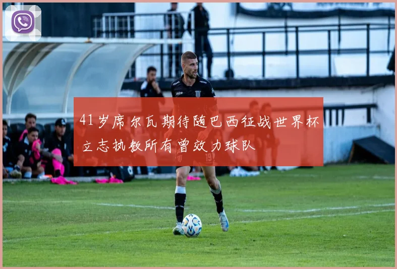 41岁席尔瓦期待随巴西征战世界杯立志执教所有曾效力球队