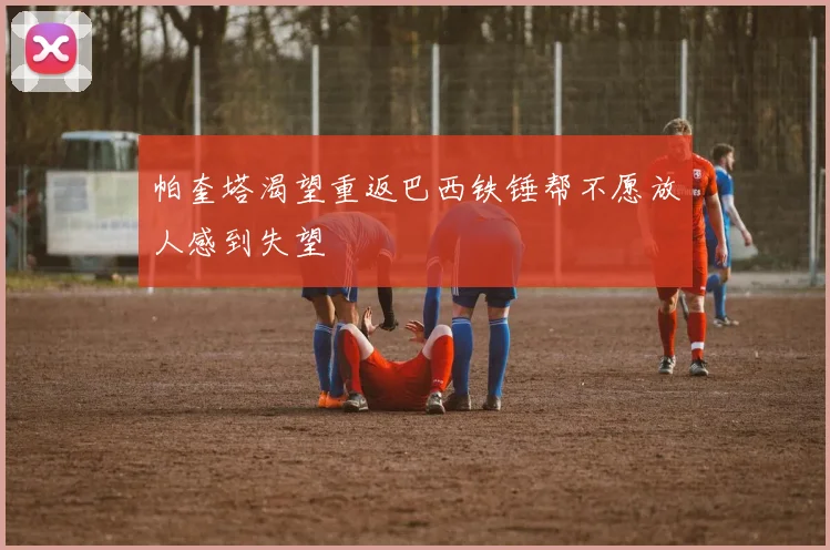 帕奎塔渴望重返巴西铁锤帮不愿放人感到失望