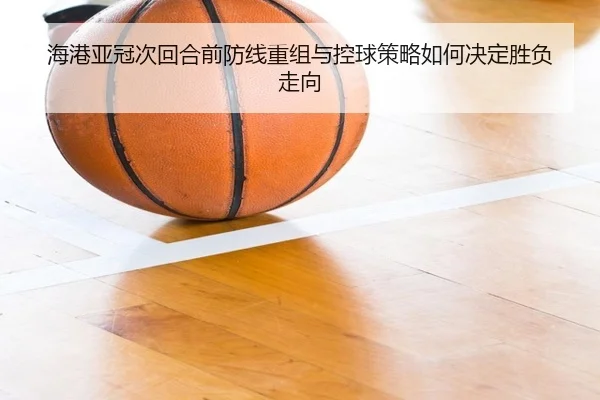 海港亚冠次回合前防线重组与控球策略如何决定胜负走向